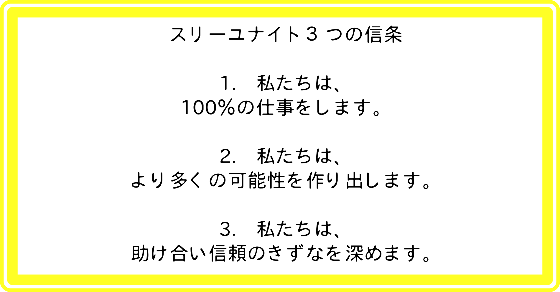 スリーユナイト３つの信条：1.私たちは、100％の仕事をします。2.私たちは、より多くの可能性を作り出します。3.私たちは、助け合い信頼のきずなを深めます。