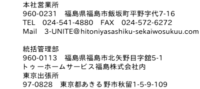 本社営業所：960-0231福島県福島市飯坂町平野字代7-16/TEL024-541-4880/FAX024-572-6272/Mail3-UNITE＠hitoniyasashiku-sekaiwosukuu.com//統括管理部：960-0113福島県福島市北矢野目字舘5-1/トゥーホームサービス福島株式会社内/東京出張所：97-0828東京都あきる野市秋留1-5-9-109